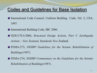 Codes and Guidelines for Base Isolation
International Code Council, Uniform Building Code, Vol. 2, USA,
1997.
International Building Code, IBC 2006.
NZS1170.5:2004, Structural Design Actions, Part 5: Earthquake
Actions – New Zealand, Standards New Zealand.
FEMA-273, NEHRP Guidelines for the Seismic Rehabilitation of
Buildings(1997).
FEMA-274, NEHRP Commentary on the Guidelines for the Seismic
Rehabilitation of Buildings(1997).
32
 