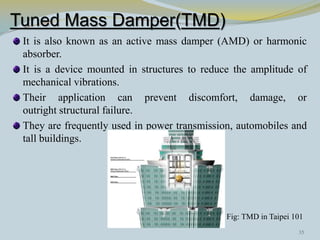Tuned Mass Damper(TMD)
It is also known as an active mass damper (AMD) or harmonic
absorber.
It is a device mounted in structures to reduce the amplitude of
mechanical vibrations.
Their application can prevent discomfort, damage, or
outright structural failure.
They are frequently used in power transmission, automobiles and
tall buildings.
Fig: TMD in Taipei 101
35
 