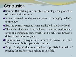 Conclusion
Seismic Retrofitting is a suitable technology for protection
of a variety of structures.
It has matured in the recent years to a highly reliable
technology.
But, the expertise needed is not available in the basic level.
The main challenge is to achieve a desired performance
level at a minimum cost, which can be achieved through a
detailed nonlinear analysis.
Optimization techniques are needed to know the most
efficient retrofit for a particular structure.
Proper Design Codes are needed to be published as code of
practice for professionals related to this field.
39
 