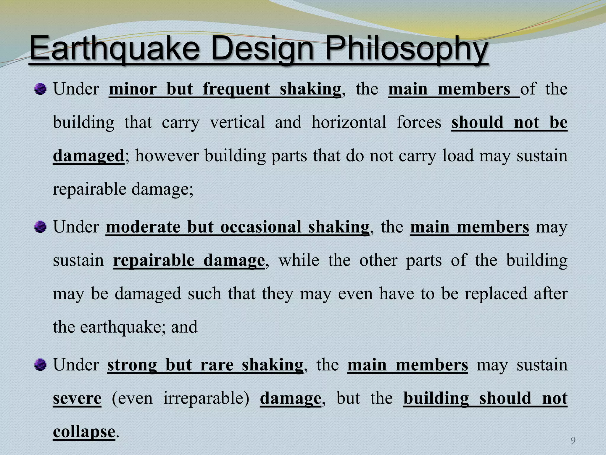 Earthquake Design Philosophy
 Under minor but frequent shaking, the main members of the
 building that carry vertical and horizontal forces should not be
 damaged; however building parts that do not carry load may sustain
 repairable damage;

 Under moderate but occasional shaking, the main members may
 sustain repairable damage, while the other parts of the building
 may be damaged such that they may even have to be replaced after
 the earthquake; and

 Under strong but rare shaking, the main members may sustain
 severe (even irreparable) damage, but the building should not
 collapse.                                                            9
 