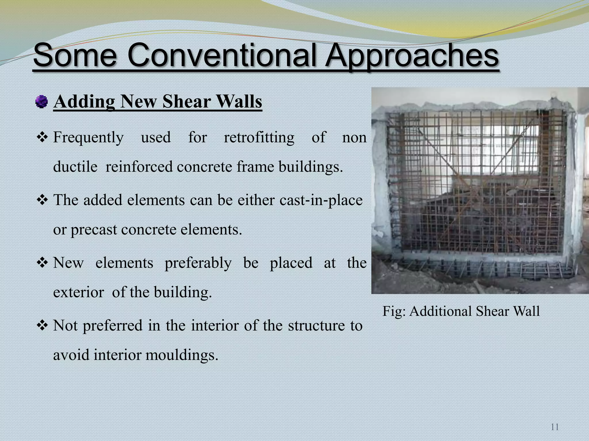 Some Conventional Approaches
  Adding New Shear Walls
 Frequently    used   for    retrofitting   of   non
  ductile reinforced concrete frame buildings.

 The added elements can be either cast‐in‐place
  or precast concrete elements.

 New elements preferably be placed at the
  exterior of the building.
                                                        Fig: Additional Shear Wall
 Not preferred in the interior of the structure to
  avoid interior mouldings.



                                                                                     11
 