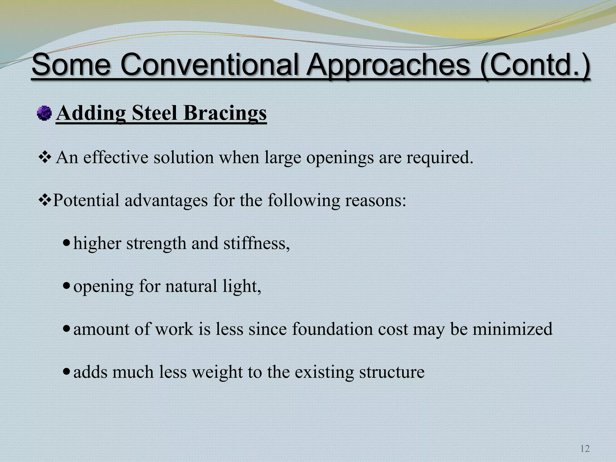 Some Conventional Approaches (Contd.)
  Adding Steel Bracings
 An effective solution when large openings are required.

Potential advantages for the following reasons:

    higher strength and stiffness,

    opening for natural light,

    amount of work is less since foundation cost may be minimized

    adds much less weight to the existing structure



                                                                     12
 