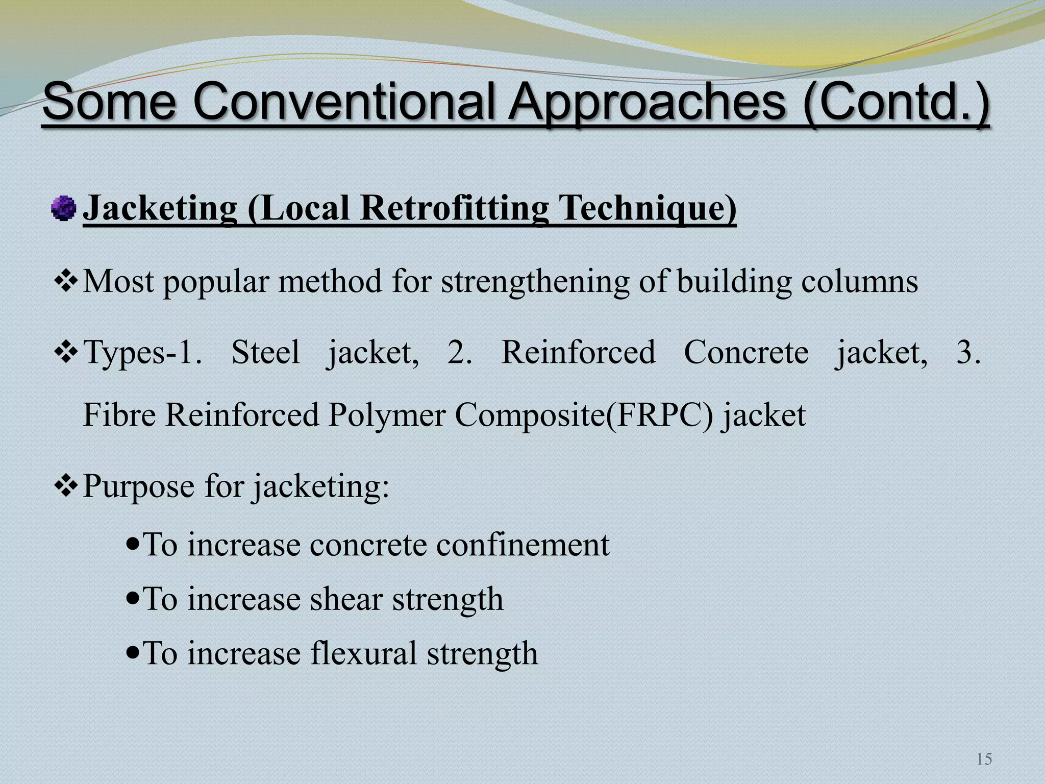 Some Conventional Approaches (Contd.)
  Jacketing (Local Retrofitting Technique)
 Most popular method for strengthening of building columns

 Types-1. Steel jacket, 2. Reinforced Concrete jacket, 3.
  Fibre Reinforced Polymer Composite(FRPC) jacket

 Purpose for jacketing:
     To increase concrete confinement
     To increase shear strength
     To increase flexural strength


                                                              15
 