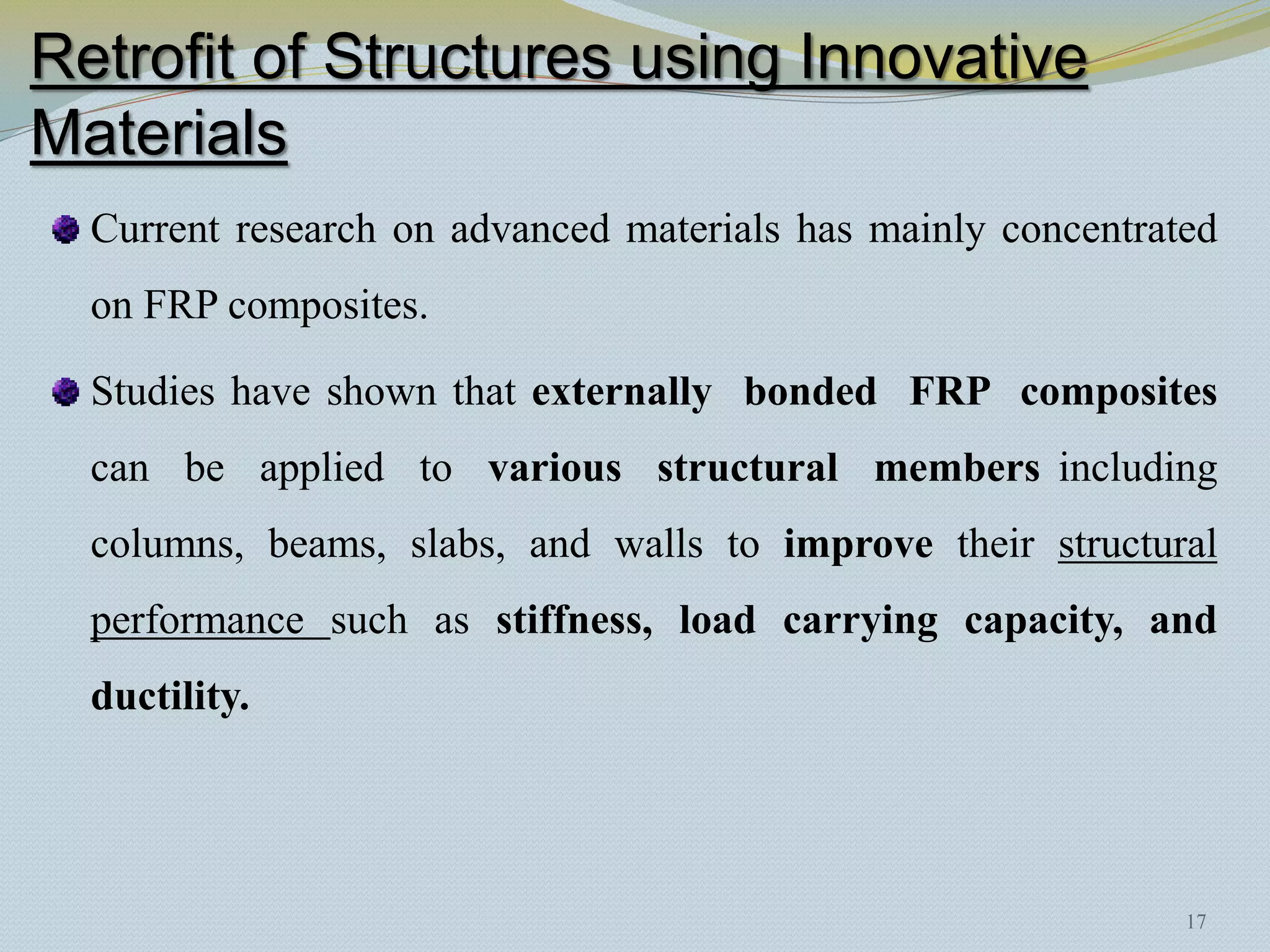 Retrofit of Structures using Innovative
Materials
  Current research on advanced materials has mainly concentrated
  on FRP composites.

  Studies have shown that externally bonded FRP composites
  can be applied to various structural members including
  columns, beams, slabs, and walls to improve their structural
  performance such as stiffness, load carrying capacity, and
  ductility.




                                                              17
 