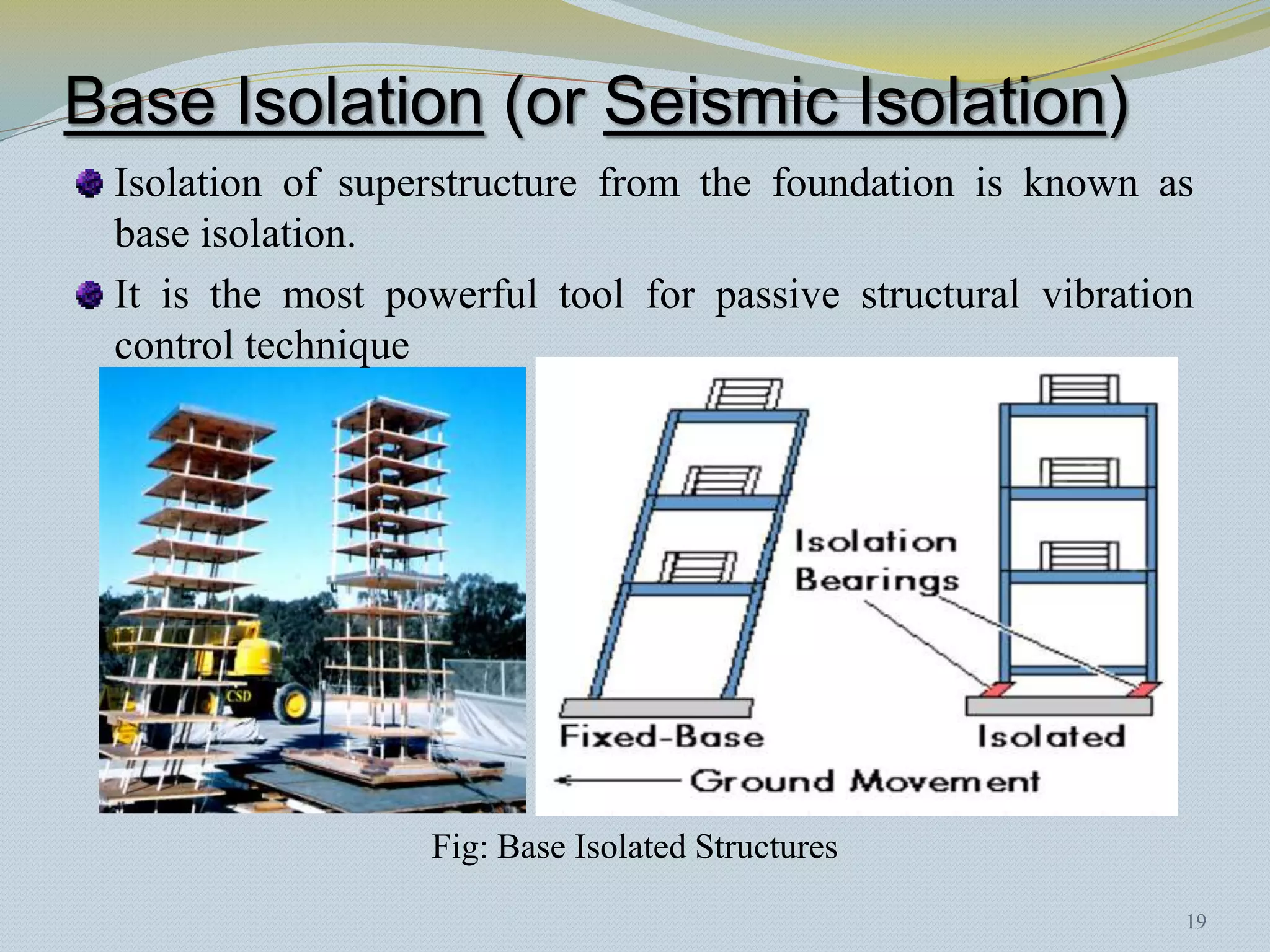 Base Isolation (or Seismic Isolation)
 Isolation of superstructure from the foundation is known as
 base isolation.
 It is the most powerful tool for passive structural vibration
 control technique




                  Fig: Base Isolated Structures
                                                             19
 