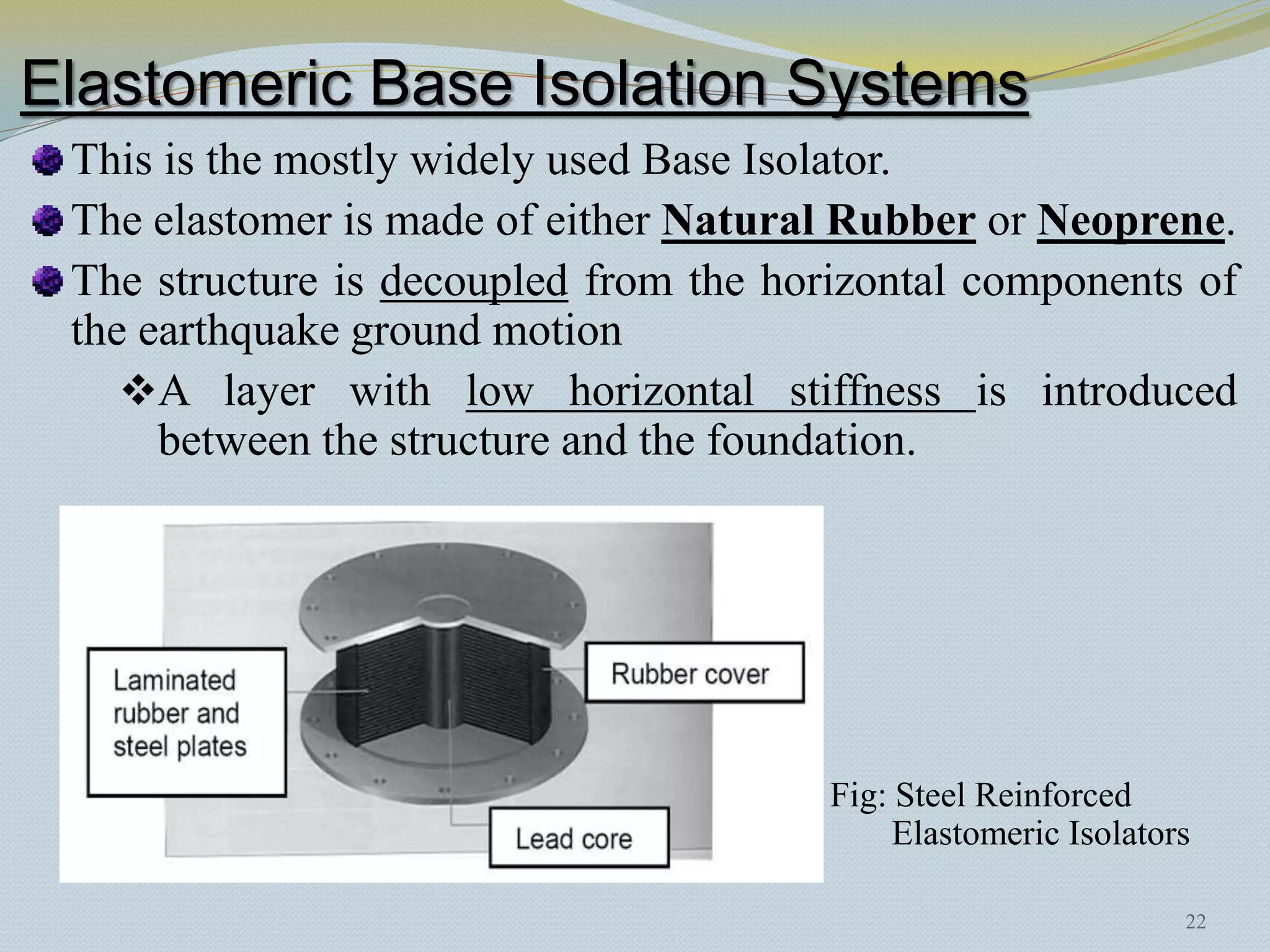 Elastomeric Base Isolation Systems
 This is the mostly widely used Base Isolator.
 The elastomer is made of either Natural Rubber or Neoprene.
 The structure is decoupled from the horizontal components of
 the earthquake ground motion
    A layer with low horizontal stiffness is introduced
      between the structure and the foundation.




                                        Fig: Steel Reinforced
                                             Elastomeric Isolators

                                                                 22
 
