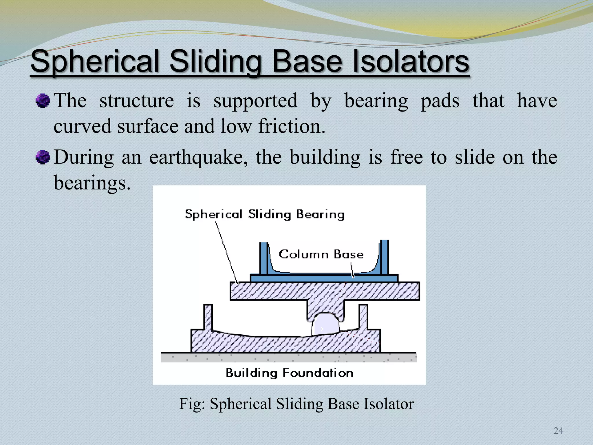 Spherical Sliding Base Isolators
 The structure is supported by bearing pads that have
 curved surface and low friction.
 During an earthquake, the building is free to slide on the
 bearings.




               Fig: Spherical Sliding Base Isolator
                                                          24
 