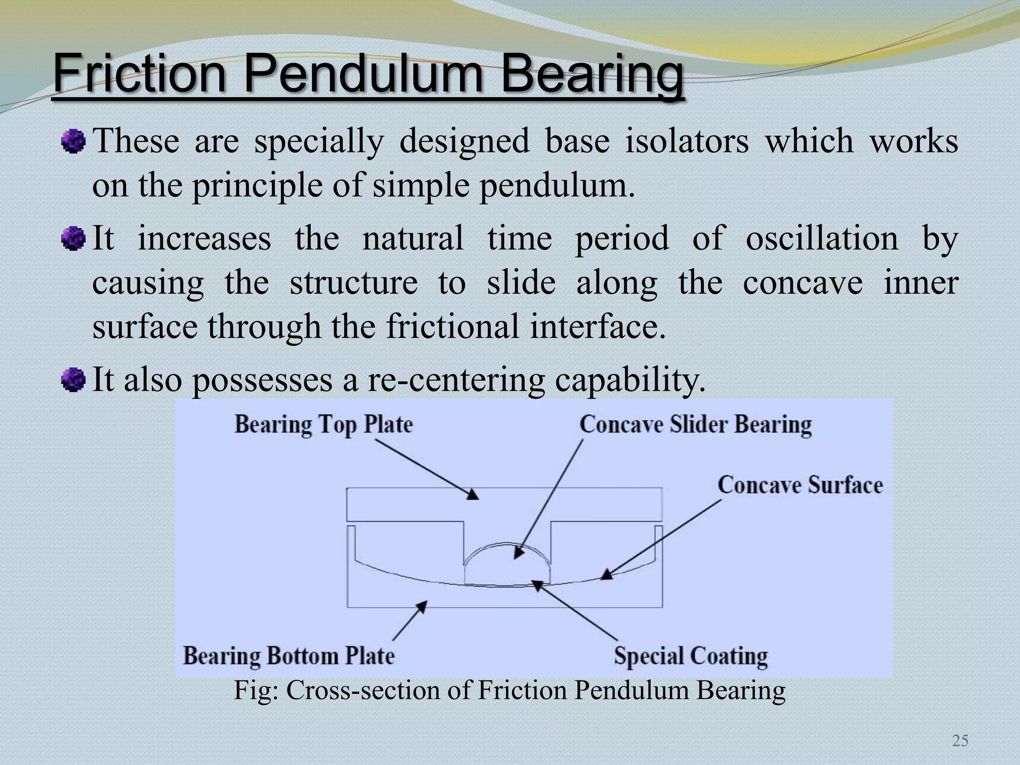 Friction Pendulum Bearing
 These are specially designed base isolators which works
 on the principle of simple pendulum.
 It increases the natural time period of oscillation by
 causing the structure to slide along the concave inner
 surface through the frictional interface.
 It also possesses a re-centering capability.




         Fig: Cross-section of Friction Pendulum Bearing
                                                           25
 
