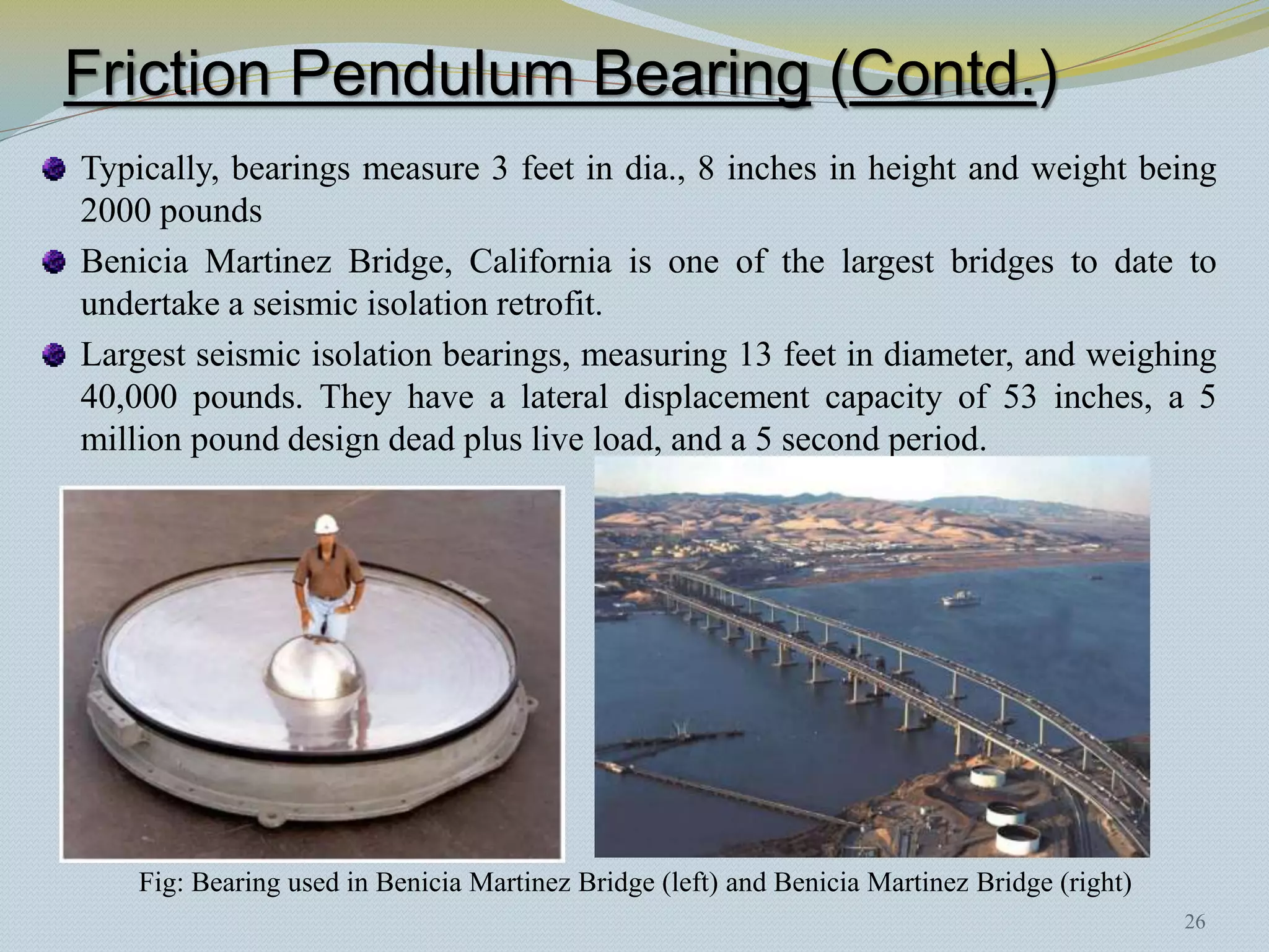 Friction Pendulum Bearing (Contd.)
Typically, bearings measure 3 feet in dia., 8 inches in height and weight being
2000 pounds
Benicia Martinez Bridge, California is one of the largest bridges to date to
undertake a seismic isolation retrofit.
Largest seismic isolation bearings, measuring 13 feet in diameter, and weighing
40,000 pounds. They have a lateral displacement capacity of 53 inches, a 5
million pound design dead plus live load, and a 5 second period.




    Fig: Bearing used in Benicia Martinez Bridge (left) and Benicia Martinez Bridge (right)
                                                                                              26
 