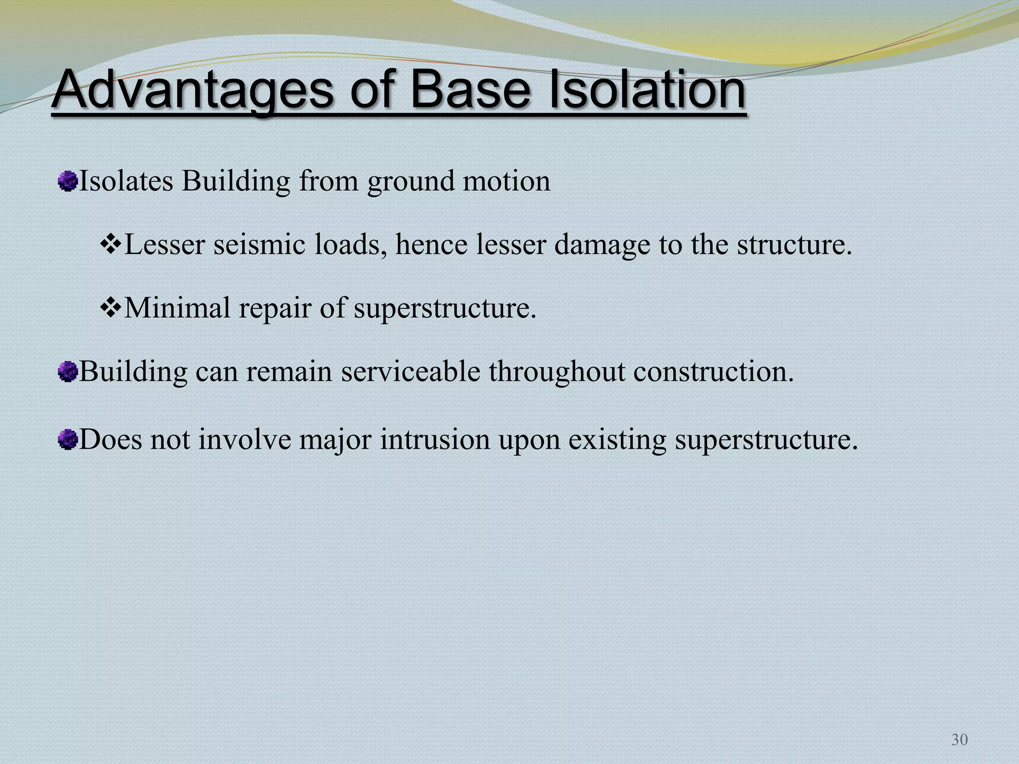 Advantages of Base Isolation
 Isolates Building from ground motion

  Lesser seismic loads, hence lesser damage to the structure.

  Minimal repair of superstructure.

 Building can remain serviceable throughout construction.

 Does not involve major intrusion upon existing superstructure.




                                                                  30
 