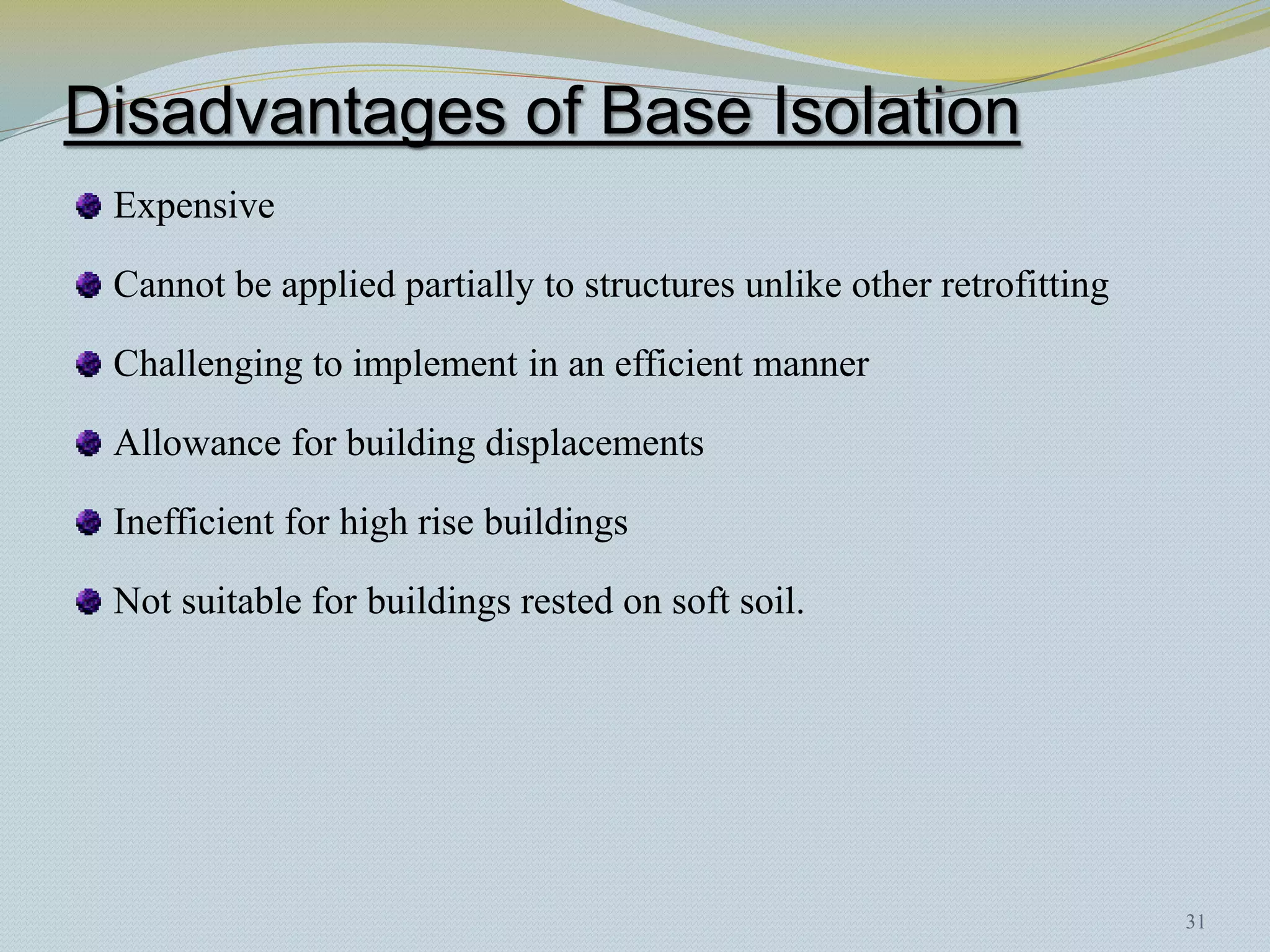 Disadvantages of Base Isolation
 Expensive

 Cannot be applied partially to structures unlike other retrofitting

 Challenging to implement in an efficient manner

 Allowance for building displacements

 Inefficient for high rise buildings

 Not suitable for buildings rested on soft soil.




                                                                       31
 