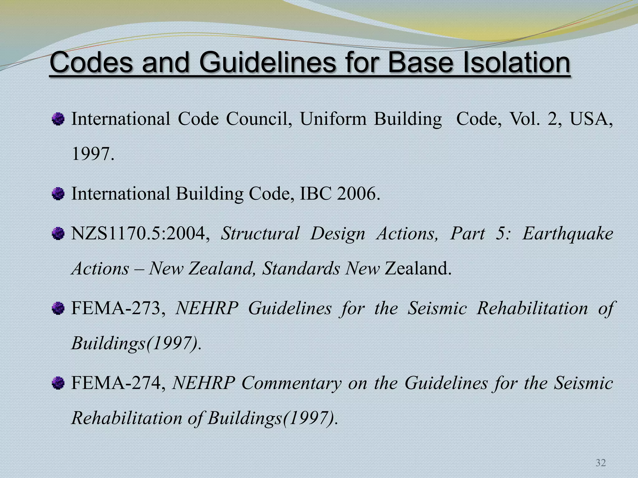 Codes and Guidelines for Base Isolation
 International Code Council, Uniform Building Code, Vol. 2, USA,
 1997.

 International Building Code, IBC 2006.

 NZS1170.5:2004, Structural Design Actions, Part 5: Earthquake
 Actions – New Zealand, Standards New Zealand.

 FEMA-273, NEHRP Guidelines for the Seismic Rehabilitation of
 Buildings(1997).

 FEMA-274, NEHRP Commentary on the Guidelines for the Seismic
 Rehabilitation of Buildings(1997).

                                                             32
 