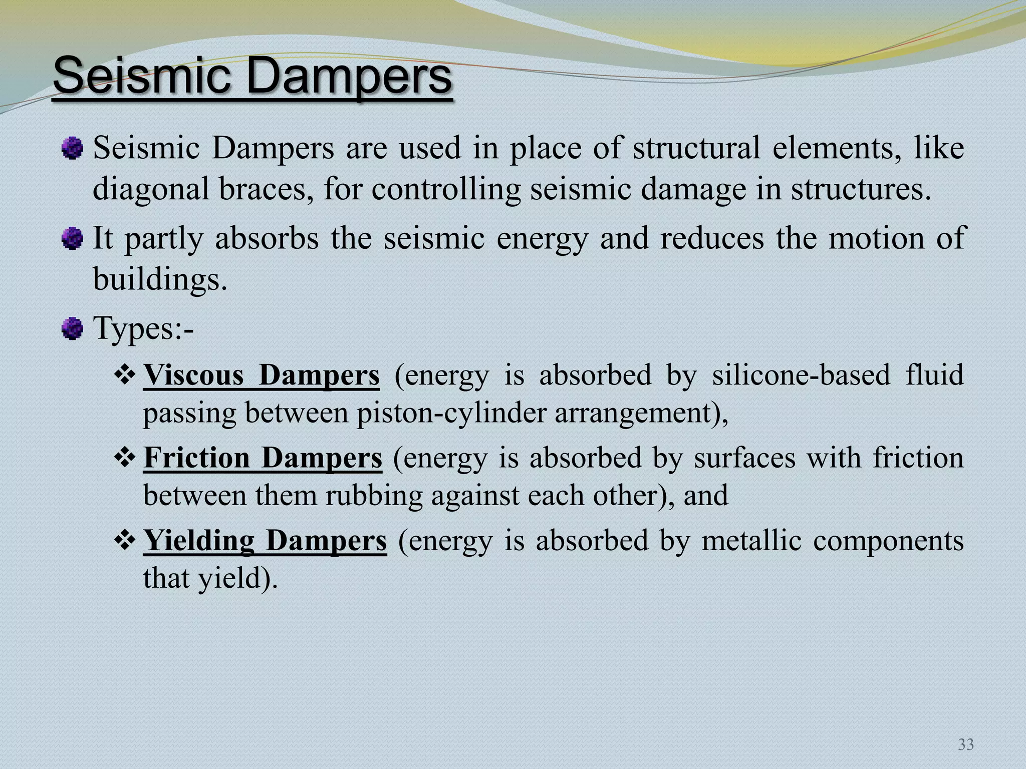 Seismic Dampers
 Seismic Dampers are used in place of structural elements, like
 diagonal braces, for controlling seismic damage in structures.
 It partly absorbs the seismic energy and reduces the motion of
 buildings.
 Types:-
   Viscous Dampers (energy is absorbed by silicone-based fluid
    passing between piston-cylinder arrangement),
   Friction Dampers (energy is absorbed by surfaces with friction
    between them rubbing against each other), and
   Yielding Dampers (energy is absorbed by metallic components
    that yield).




                                                                 33
 