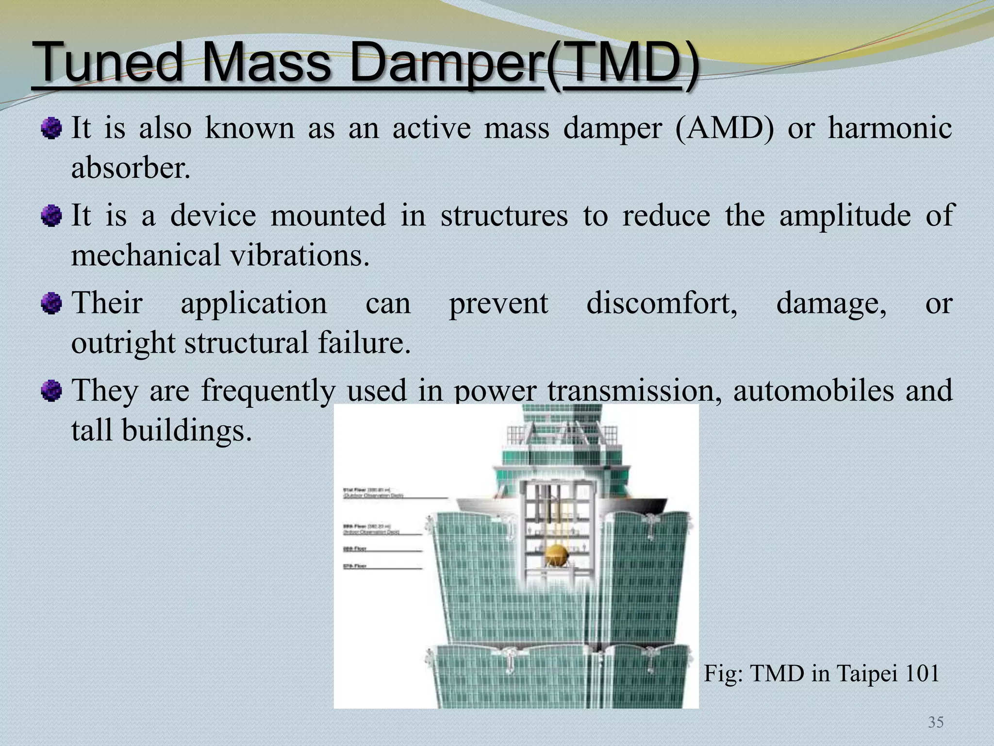 Tuned Mass Damper(TMD)
 It is also known as an active mass damper (AMD) or harmonic
 absorber.
 It is a device mounted in structures to reduce the amplitude of
 mechanical vibrations.
 Their application can prevent discomfort, damage, or
 outright structural failure.
 They are frequently used in power transmission, automobiles and
 tall buildings.




                                              Fig: TMD in Taipei 101
                                                                  35
 