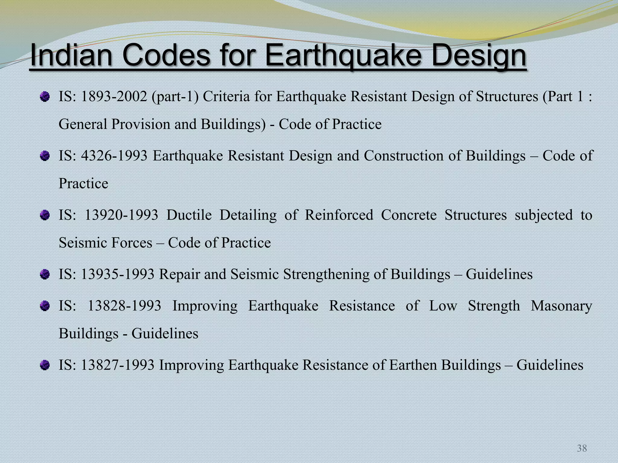 Indian Codes for Earthquake Design
  IS: 1893-2002 (part-1) Criteria for Earthquake Resistant Design of Structures (Part 1 :
  General Provision and Buildings) - Code of Practice

  IS: 4326-1993 Earthquake Resistant Design and Construction of Buildings – Code of
  Practice

  IS: 13920-1993 Ductile Detailing of Reinforced Concrete Structures subjected to
  Seismic Forces – Code of Practice

  IS: 13935-1993 Repair and Seismic Strengthening of Buildings – Guidelines

  IS: 13828-1993 Improving Earthquake Resistance of Low Strength Masonary
  Buildings - Guidelines

  IS: 13827-1993 Improving Earthquake Resistance of Earthen Buildings – Guidelines




                                                                                      38
 