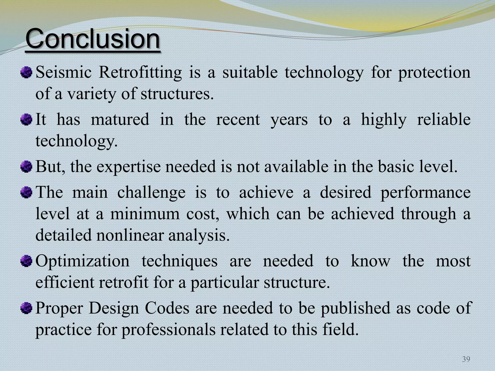 Conclusion
Seismic Retrofitting is a suitable technology for protection
of a variety of structures.
It has matured in the recent years to a highly reliable
technology.
But, the expertise needed is not available in the basic level.
The main challenge is to achieve a desired performance
level at a minimum cost, which can be achieved through a
detailed nonlinear analysis.
Optimization techniques are needed to know the most
efficient retrofit for a particular structure.
Proper Design Codes are needed to be published as code of
practice for professionals related to this field.
                                                            39
 