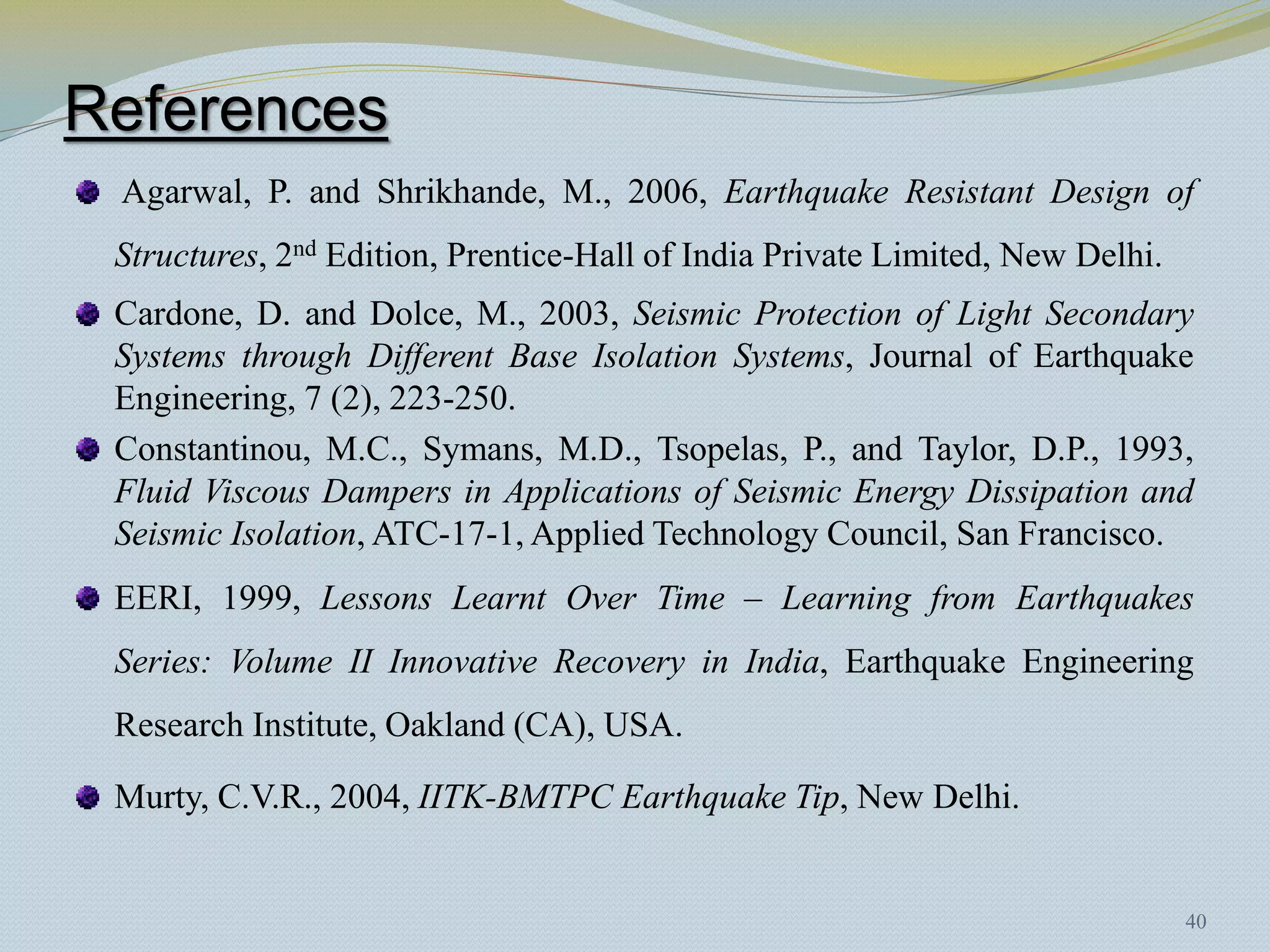 References
 Agarwal, P. and Shrikhande, M., 2006, Earthquake Resistant Design of
 Structures, 2nd Edition, Prentice-Hall of India Private Limited, New Delhi.
 Cardone, D. and Dolce, M., 2003, Seismic Protection of Light Secondary
 Systems through Different Base Isolation Systems, Journal of Earthquake
 Engineering, 7 (2), 223-250.
 Constantinou, M.C., Symans, M.D., Tsopelas, P., and Taylor, D.P., 1993,
 Fluid Viscous Dampers in Applications of Seismic Energy Dissipation and
 Seismic Isolation, ATC-17-1, Applied Technology Council, San Francisco.
 EERI, 1999, Lessons Learnt Over Time – Learning from Earthquakes
 Series: Volume II Innovative Recovery in India, Earthquake Engineering
 Research Institute, Oakland (CA), USA.

 Murty, C.V.R., 2004, IITK-BMTPC Earthquake Tip, New Delhi.


                                                                               40
 