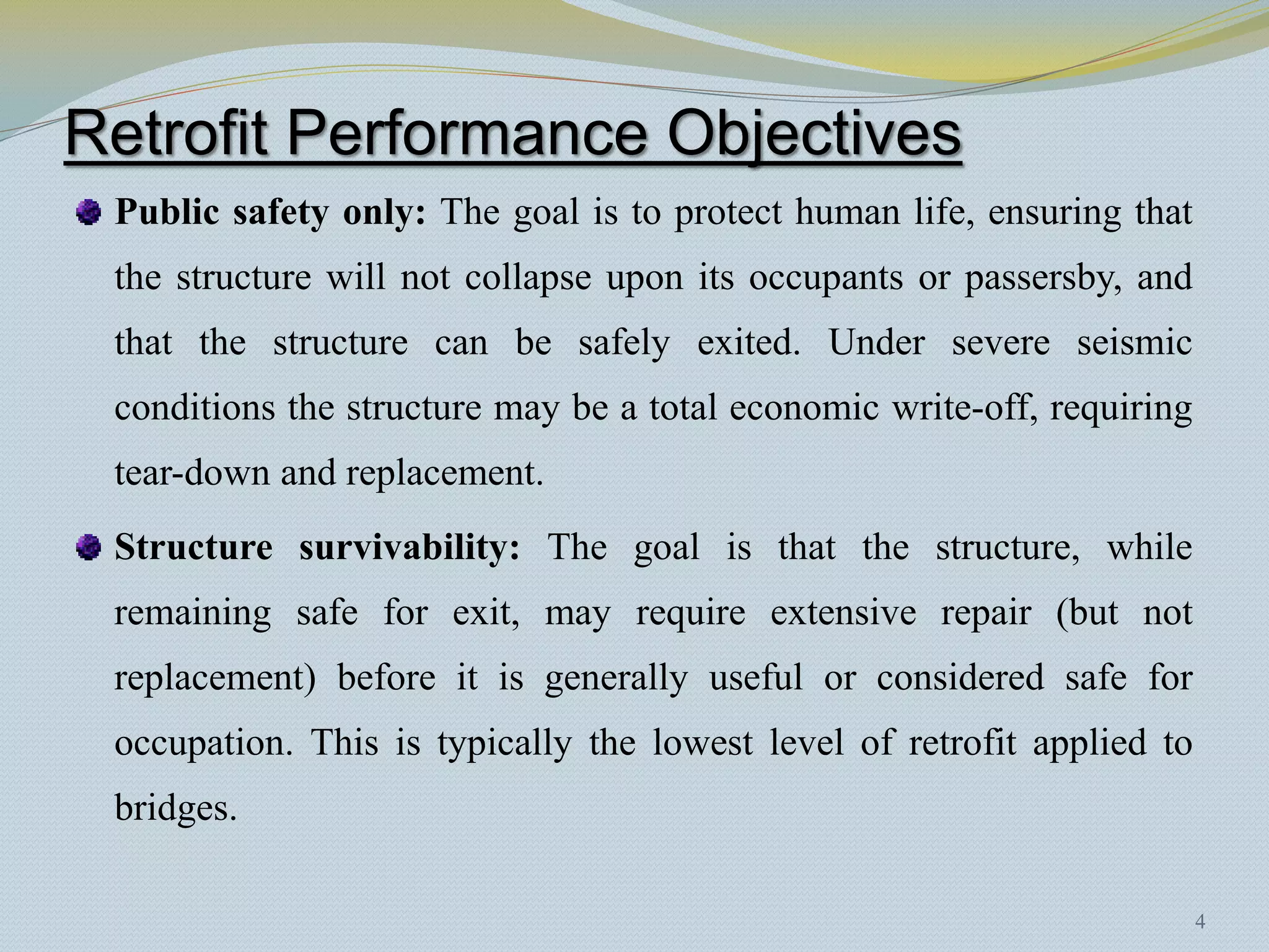 Retrofit Performance Objectives
 Public safety only: The goal is to protect human life, ensuring that
 the structure will not collapse upon its occupants or passersby, and
 that the structure can be safely exited. Under severe seismic
 conditions the structure may be a total economic write-off, requiring
 tear-down and replacement.
 Structure survivability: The goal is that the structure, while
 remaining safe for exit, may require extensive repair (but not
 replacement) before it is generally useful or considered safe for
 occupation. This is typically the lowest level of retrofit applied to
 bridges.

                                                                         4
 