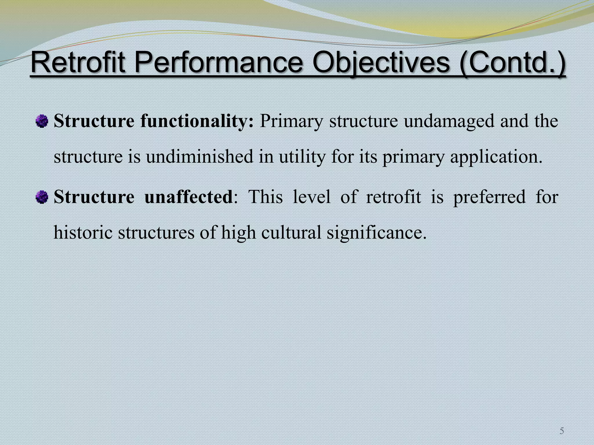 Retrofit Performance Objectives (Contd.)
 Structure functionality: Primary structure undamaged and the
 structure is undiminished in utility for its primary application.

 Structure unaffected: This level of retrofit is preferred for
 historic structures of high cultural significance.




                                                                     5
 