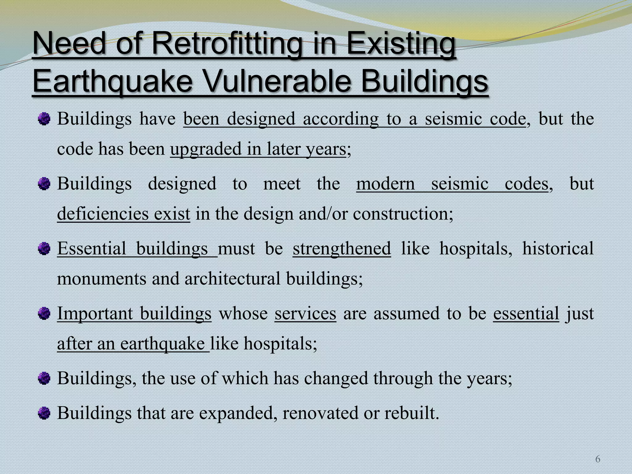 Need of Retrofitting in Existing
Earthquake Vulnerable Buildings
 Buildings have been designed according to a seismic code, but the
 code has been upgraded in later years;
 Buildings designed to meet the modern seismic codes, but
 deficiencies exist in the design and/or construction;
 Essential buildings must be strengthened like hospitals, historical
 monuments and architectural buildings;
 Important buildings whose services are assumed to be essential just
 after an earthquake like hospitals;
 Buildings, the use of which has changed through the years;
 Buildings that are expanded, renovated or rebuilt.

                                                                       6
 