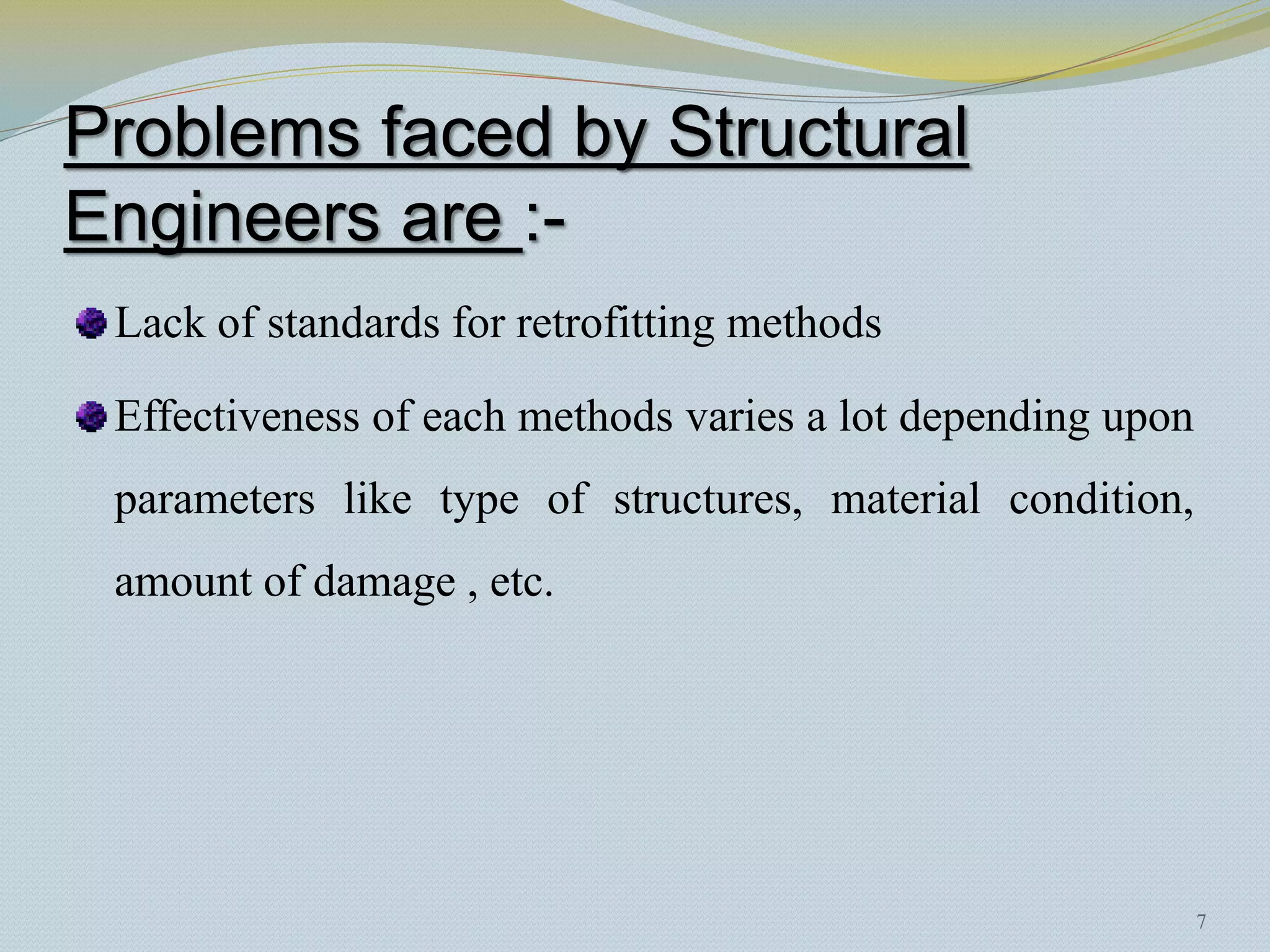 Problems faced by Structural
Engineers are :-
 Lack of standards for retrofitting methods

 Effectiveness of each methods varies a lot depending upon
 parameters like type of structures, material condition,
 amount of damage , etc.




                                                             7
 