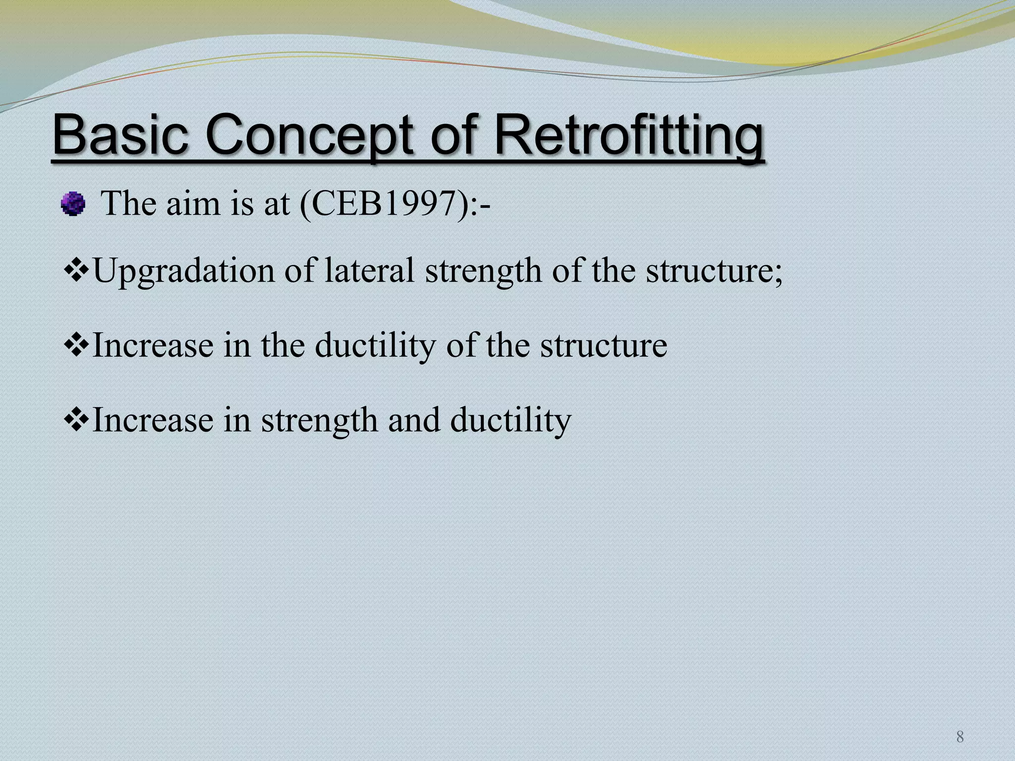 Basic Concept of Retrofitting
  The aim is at (CEB1997):-
Upgradation of lateral strength of the structure;

Increase in the ductility of the structure

Increase in strength and ductility




                                                     8
 