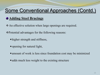 Some Conventional Approaches (Contd.)
  Adding Steel Bracings
 An effective solution when large openings are required.

Potential advantages for the following reasons:

    higher strength and stiffness,

    opening for natural light,

    amount of work is less since foundation cost may be minimized

    adds much less weight to the existing structure



                                                                     12
 