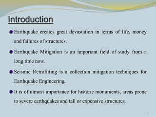 Introduction
 Earthquake creates great devastation in terms of life, money
 and failures of structures.

 Earthquake Mitigation is an important field of study from a
 long time now.

 Seismic Retrofitting is a collection mitigation techniques for
 Earthquake Engineering.

 It is of utmost importance for historic monuments, areas prone
 to severe earthquakes and tall or expensive structures.

                                                                  1
 
