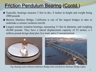 Friction Pendulum Bearing (Contd.)
Typically, bearings measure 3 feet in dia., 8 inches in height and weight being
2000 pounds
Benicia Martinez Bridge, California is one of the largest bridges to date to
undertake a seismic isolation retrofit.
Largest seismic isolation bearings, measuring 13 feet in diameter, and weighing
40,000 pounds. They have a lateral displacement capacity of 53 inches, a 5
million pound design dead plus live load, and a 5 second period.




    Fig: Bearing used in Benicia Martinez Bridge (left) and Benicia Martinez Bridge (right)
                                                                                              26
 