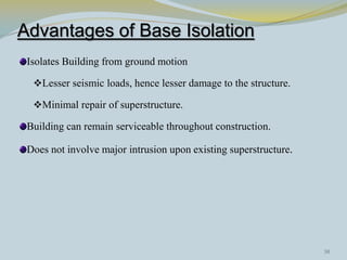 Advantages of Base Isolation
 Isolates Building from ground motion

  Lesser seismic loads, hence lesser damage to the structure.

  Minimal repair of superstructure.

 Building can remain serviceable throughout construction.

 Does not involve major intrusion upon existing superstructure.




                                                                  30
 