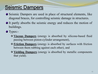 Seismic Dampers
 Seismic Dampers are used in place of structural elements, like
 diagonal braces, for controlling seismic damage in structures.
 It partly absorbs the seismic energy and reduces the motion of
 buildings.
 Types:-
   Viscous Dampers (energy is absorbed by silicone-based fluid
    passing between piston-cylinder arrangement),
   Friction Dampers (energy is absorbed by surfaces with friction
    between them rubbing against each other), and
   Yielding Dampers (energy is absorbed by metallic components
    that yield).




                                                                 33
 