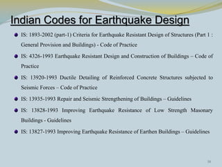 Indian Codes for Earthquake Design
  IS: 1893-2002 (part-1) Criteria for Earthquake Resistant Design of Structures (Part 1 :
  General Provision and Buildings) - Code of Practice

  IS: 4326-1993 Earthquake Resistant Design and Construction of Buildings – Code of
  Practice

  IS: 13920-1993 Ductile Detailing of Reinforced Concrete Structures subjected to
  Seismic Forces – Code of Practice

  IS: 13935-1993 Repair and Seismic Strengthening of Buildings – Guidelines

  IS: 13828-1993 Improving Earthquake Resistance of Low Strength Masonary
  Buildings - Guidelines

  IS: 13827-1993 Improving Earthquake Resistance of Earthen Buildings – Guidelines




                                                                                      38
 