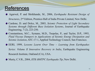 References
 Agarwal, P. and Shrikhande, M., 2006, Earthquake Resistant Design of
 Structures, 2nd Edition, Prentice-Hall of India Private Limited, New Delhi.
 Cardone, D. and Dolce, M., 2003, Seismic Protection of Light Secondary
 Systems through Different Base Isolation Systems, Journal of Earthquake
 Engineering, 7 (2), 223-250.
 Constantinou, M.C., Symans, M.D., Tsopelas, P., and Taylor, D.P., 1993,
 Fluid Viscous Dampers in Applications of Seismic Energy Dissipation and
 Seismic Isolation, ATC-17-1, Applied Technology Council, San Francisco.
 EERI, 1999, Lessons Learnt Over Time – Learning from Earthquakes
 Series: Volume II Innovative Recovery in India, Earthquake Engineering
 Research Institute, Oakland (CA), USA.

 Murty, C.V.R., 2004, IITK-BMTPC Earthquake Tip, New Delhi.


                                                                               40
 