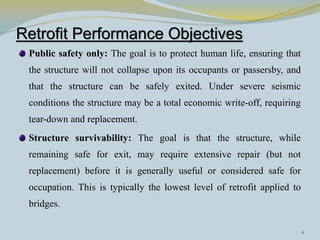 Retrofit Performance Objectives
 Public safety only: The goal is to protect human life, ensuring that
 the structure will not collapse upon its occupants or passersby, and
 that the structure can be safely exited. Under severe seismic
 conditions the structure may be a total economic write-off, requiring
 tear-down and replacement.
 Structure survivability: The goal is that the structure, while
 remaining safe for exit, may require extensive repair (but not
 replacement) before it is generally useful or considered safe for
 occupation. This is typically the lowest level of retrofit applied to
 bridges.

                                                                         4
 