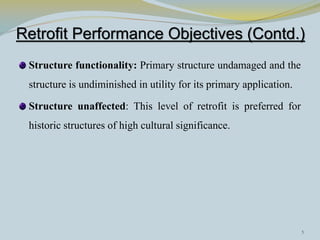 Retrofit Performance Objectives (Contd.)
 Structure functionality: Primary structure undamaged and the
 structure is undiminished in utility for its primary application.

 Structure unaffected: This level of retrofit is preferred for
 historic structures of high cultural significance.




                                                                     5
 