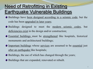 Need of Retrofitting in Existing
Earthquake Vulnerable Buildings
 Buildings have been designed according to a seismic code, but the
 code has been upgraded in later years;
 Buildings designed to meet the modern seismic codes, but
 deficiencies exist in the design and/or construction;
 Essential buildings must be strengthened like hospitals, historical
 monuments and architectural buildings;
 Important buildings whose services are assumed to be essential just
 after an earthquake like hospitals;
 Buildings, the use of which has changed through the years;
 Buildings that are expanded, renovated or rebuilt.

                                                                       6
 