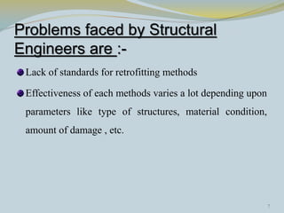 Problems faced by Structural
Engineers are :-
 Lack of standards for retrofitting methods

 Effectiveness of each methods varies a lot depending upon
 parameters like type of structures, material condition,
 amount of damage , etc.




                                                             7
 