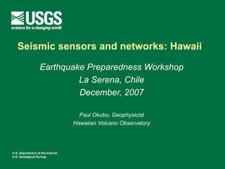 Seismic sensors and networks: Hawaii

                  Earthquake Preparedness Workshop
                           La Serena, Chile
                           December, 2007

                                    Paul Okubo, Geophysicist
                                  Hawaiian Volcano Observatory




U.S. Department of the Interior
U.S. Geological Survey
 