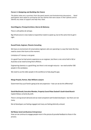Forum 2: Designing and Building the Future

The below notes are a summary from the panel session and brainstorming discussions…. Panel
participants were asked to summarise the key themes that were issues in their spheres and to
identify any areas of support and help they need.




Daryl Maguire, Principal Architect, Warren & Mahoney

There is still politics & red tape.

Big infrastructure is now ready to respond but needs to speed up, but at the same time to get it
right.



Russell Poole, Engineer, Pheonix Consulting

We have an environment of conservative engineers who are operating in a way that looks like they
need to covers their bums at the moment.

Limitation of 7 storeys is not great.

It is good if you’ve had seismic experience as an engineer, but there is not a lot of skill in NZ or
Australia so we need to bring them offshore.

Engineering slowness is a good thing, but there is not enough resource – we need another 500
people in the workplace.

We need to use the older people in the workforce to help plug this gap.



Margo Perpick, Partner, Wyn Williams Lawyers

Government buy up of land is going to be very expensive – how can we do this differently?



David MacDonald, Executive Member, Property Council New Zealand's South Island Branch
Capital follows certainty & profit.

There is strong tenant demand and we need competent well-funded developers - but there are not
many.

Not all developers are feeling engaged and many are feeling distinctly unloved.



Raf Manji, Social and Business Entrepreneur
How can we continue to engage people more in the process & provide feedback to those in the
process.
 