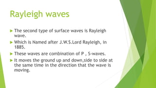 Rayleigh waves
 The second type of surface waves is Rayleigh
wave.
 Which is Named after J.W.S.Lord Rayleigh, in
1885.
 These waves are combination of P , S-waves.
 It moves the ground up and down,side to side at
the same time in the direction that the wave is
moving.
 