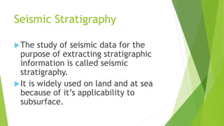 Seismic Stratigraphy
The study of seismic data for the
purpose of extracting stratigraphic
information is called seismic
stratigraphy.
It is widely used on land and at sea
because of it’s applicability to
subsurface.
 