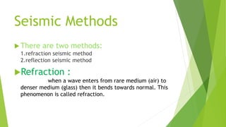 Seismic Methods
 There are two methods:
1.refraction seismic method
2.reflection seismic method
Refraction :
when a wave enters from rare medium (air) to
denser medium (glass) then it bends towards normal. This
phenomenon is called refraction.
 