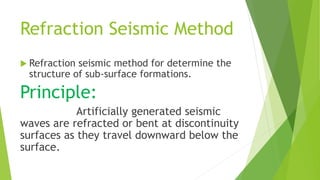 Refraction Seismic Method
 Refraction seismic method for determine the
structure of sub-surface formations.
Principle:
Artificially generated seismic
waves are refracted or bent at discontinuity
surfaces as they travel downward below the
surface.
 