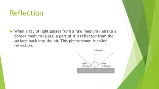 Reflection
 When a ray of light passes from a rare medium ( air) to a
denser medium (glass) a part of it is reflected from the
surface back into the air. This phenomenon is called
reflection.
 