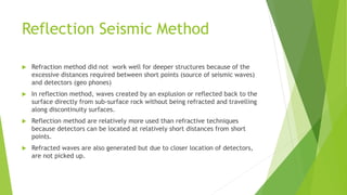 Reflection Seismic Method
 Refraction method did not work well for deeper structures because of the
excessive distances required between short points (source of seismic waves)
and detectors (geo phones)
 In reflection method, waves created by an explusion or reflected back to the
surface directly from sub-surface rock without being refracted and travelling
along discontinuity surfaces.
 Reflection method are relatively more used than refractive techniques
because detectors can be located at relatively short distances from short
points.
 Refracted waves are also generated but due to closer location of detectors,
are not picked up.
 