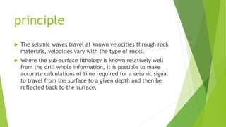 principle
 The seismic waves travel at known velocities through rock
materials, velocities vary with the type of rocks.
 Where the sub-surface lithology is known relatively well
from the drill whole information, it is possible to make
accurate calculations of time required for a seismic signal
to travel from the surface to a given depth and then be
reflected back to the surface.
 