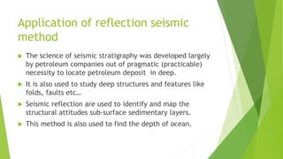 Application of reflection seismic
method
 The science of seismic stratigraphy was developed largely
by petroleum companies out of pragmatic (practicable)
necessity to locate petroleum deposit in deep.
 It is also used to study deep structures and features like
folds, faults etc…
 Seismic reflection are used to identify and map the
structural attitudes sub-surface sedimentary layers.
 This method is also used to find the depth of ocean.
 