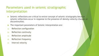 Parameters used in seismic stratigraphic
interpretation
 Seismic reflections are critical to entire concept of seismic stratigraphy because
seismic reflections occur in response to the presence of density-velocity changes at
discontinuities.
 The important parameters of Seismic interpretation are:
a) Reflection configuration
b) Reflection continuity
c) Reflection amplitude
d) Reflection frequency
e) Interval velocity
 