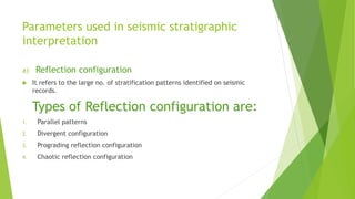 Parameters used in seismic stratigraphic
interpretation
a) Reflection configuration
 It refers to the large no. of stratification patterns identified on seismic
records.
Types of Reflection configuration are:
1. Parallel patterns
2. Divergent configuration
3. Prograding reflection configuration
4. Chaotic reflection configuration
 