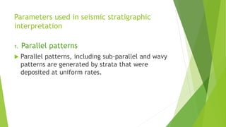 Parameters used in seismic stratigraphic
interpretation
1. Parallel patterns
 Parallel patterns, including sub-parallel and wavy
patterns are generated by strata that were
deposited at uniform rates.
 